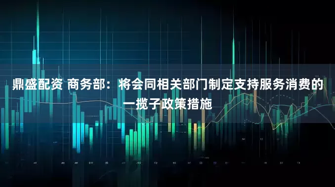 鼎盛配资 商务部：将会同相关部门制定支持服务消费的一揽子政策措施