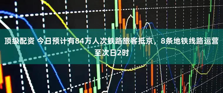 顶级配资 今日预计有84万人次铁路旅客抵京，8条地铁线路运营至次日2时