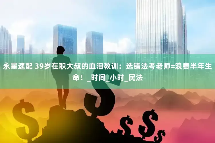 永星速配 39岁在职大叔的血泪教训：选错法考老师=浪费半年生命！_时间_小时_民法