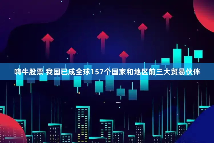 嗨牛股票 我国已成全球157个国家和地区前三大贸易伙伴