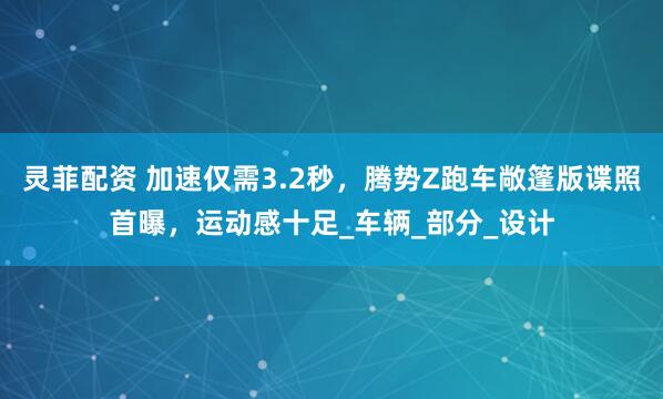 灵菲配资 加速仅需3.2秒，腾势Z跑车敞篷版谍照首曝，运动感十足_车辆_部分_设计