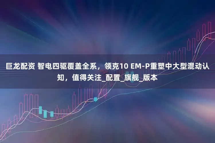 巨龙配资 智电四驱覆盖全系，领克10 EM-P重塑中大型混动认知，值得关注_配置_旗舰_版本