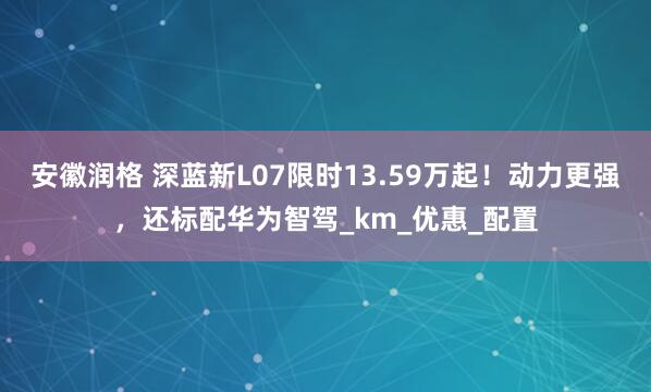 安徽润格 深蓝新L07限时13.59万起！动力更强，还标配华为智驾_km_优惠_配置