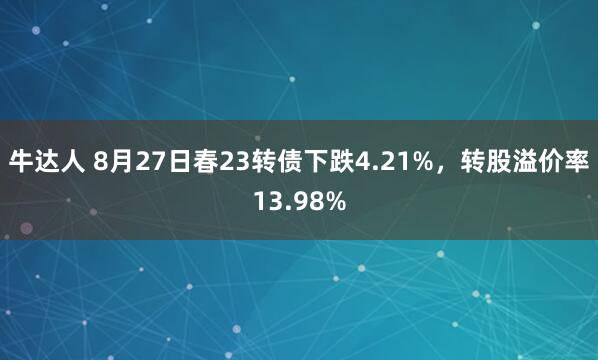 牛达人 8月27日春23转债下跌4.21%，转股溢价率13.98%
