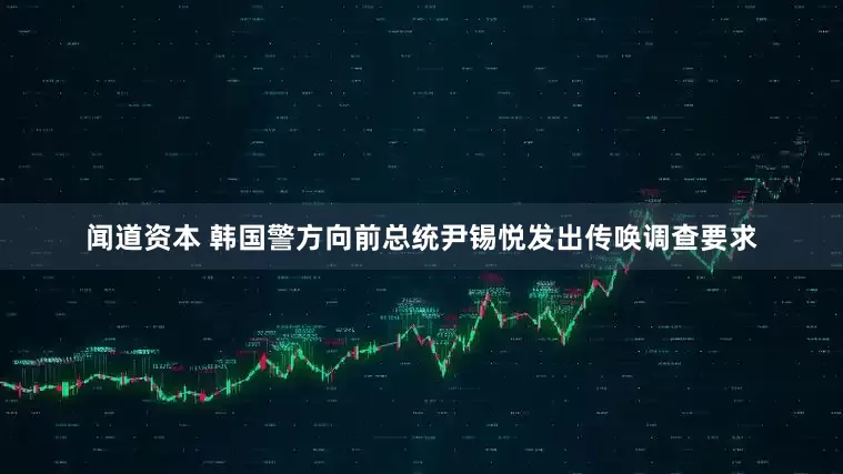 闻道资本 韩国警方向前总统尹锡悦发出传唤调查要求