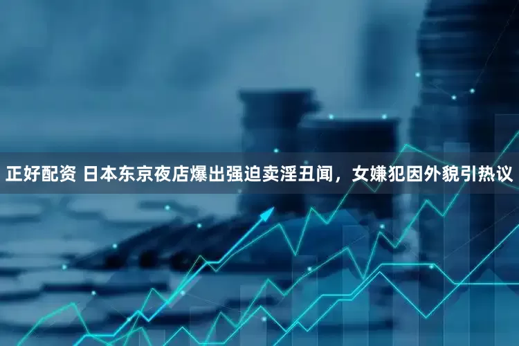 正好配资 日本东京夜店爆出强迫卖淫丑闻，女嫌犯因外貌引热议
