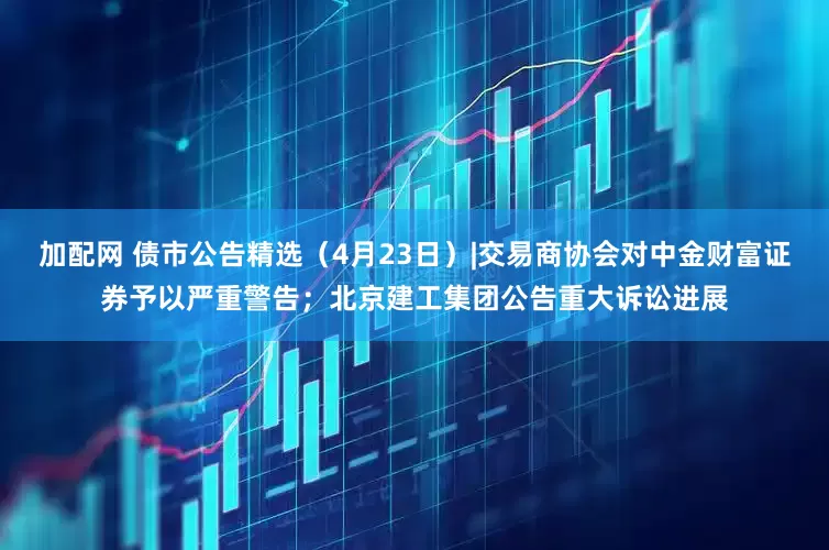 加配网 债市公告精选（4月23日）|交易商协会对中金财富证券予以严重警告；北京建工集团公告重大诉讼进展