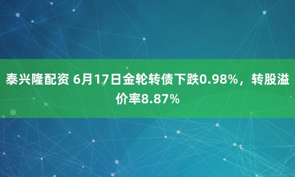 泰兴隆配资 6月17日金轮转债下跌0.98%，转股溢价率8.87%