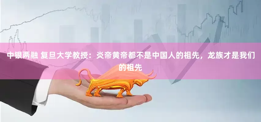 中银两融 复旦大学教授：炎帝黄帝都不是中国人的祖先，龙族才是我们的祖先