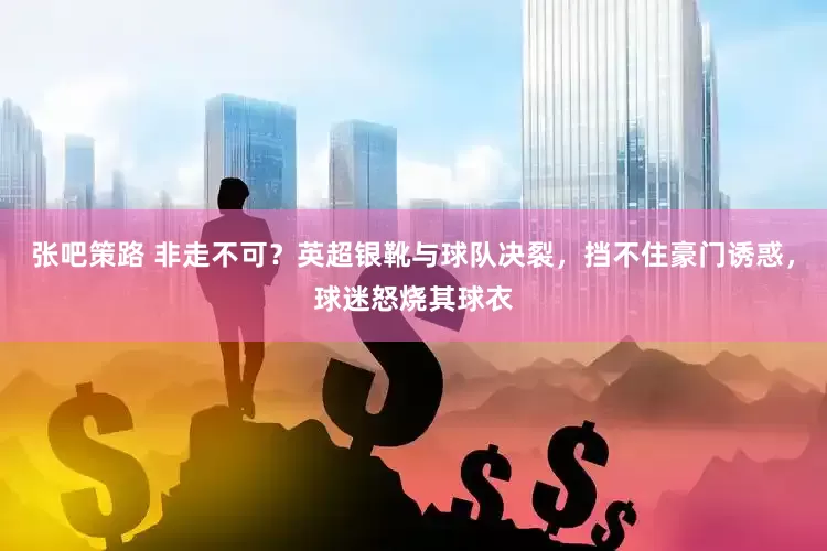 张吧策路 非走不可？英超银靴与球队决裂，挡不住豪门诱惑，球迷怒烧其球衣