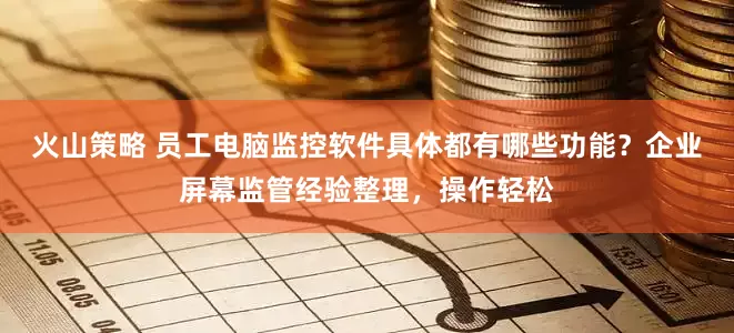 火山策略 员工电脑监控软件具体都有哪些功能？企业屏幕监管经验整理，操作轻松